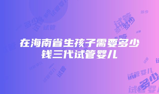 在海南省生孩子需要多少钱三代试管婴儿