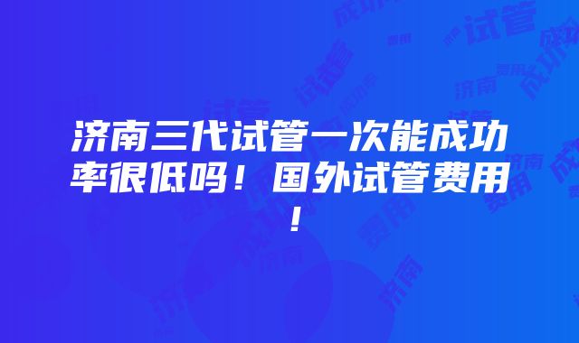 济南三代试管一次能成功率很低吗！国外试管费用！