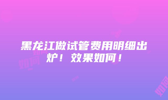 黑龙江做试管费用明细出炉！效果如何！