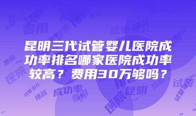 昆明三代试管婴儿医院成功率排名哪家医院成功率较高？费用30万够吗？