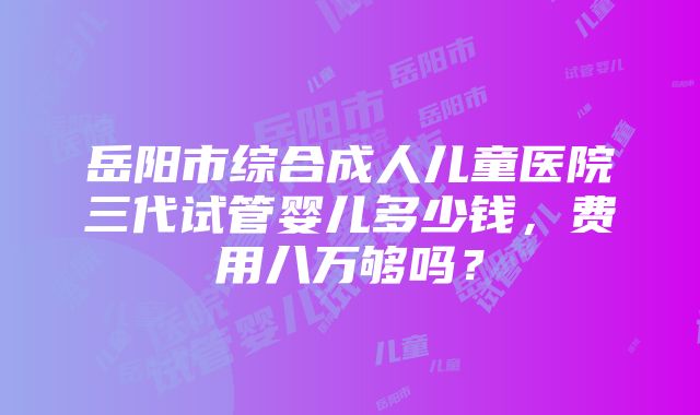 岳阳市综合成人儿童医院三代试管婴儿多少钱，费用八万够吗？