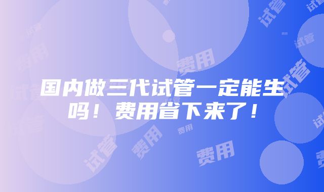 国内做三代试管一定能生吗！费用省下来了！