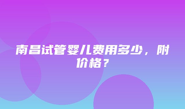 南昌试管婴儿费用多少，附价格？