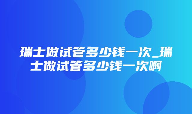 瑞士做试管多少钱一次_瑞士做试管多少钱一次啊