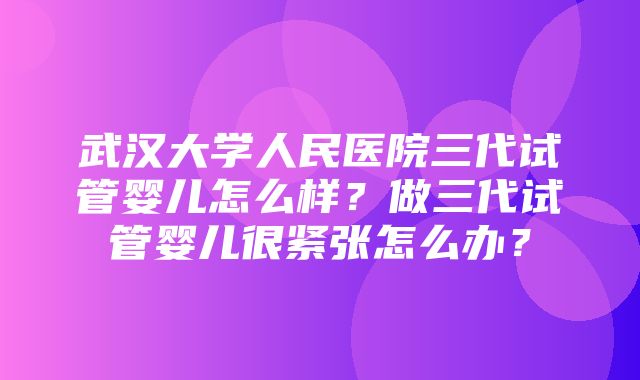 武汉大学人民医院三代试管婴儿怎么样？做三代试管婴儿很紧张怎么办？