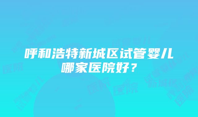 呼和浩特新城区试管婴儿哪家医院好？