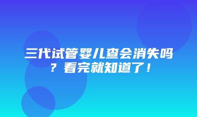 三代试管婴儿查会消失吗？看完就知道了！