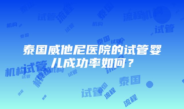 泰国威他尼医院的试管婴儿成功率如何？