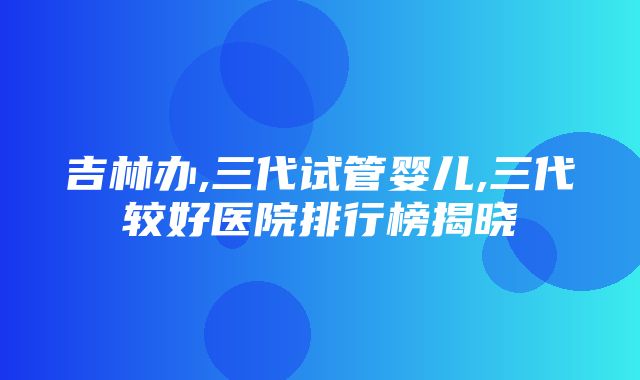 吉林办,三代试管婴儿,三代较好医院排行榜揭晓