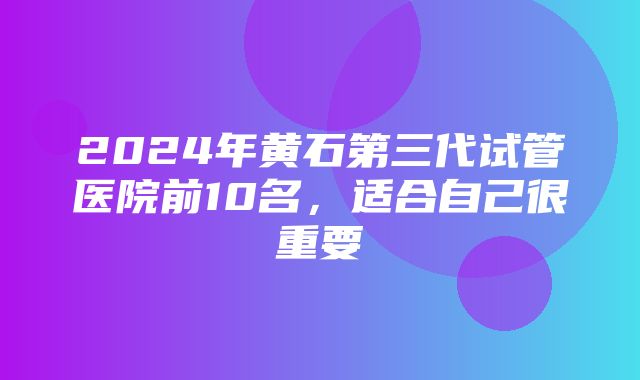 2024年黄石第三代试管医院前10名，适合自己很重要