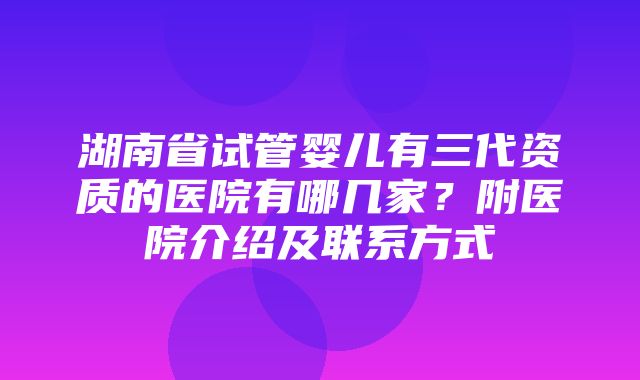 湖南省试管婴儿有三代资质的医院有哪几家？附医院介绍及联系方式