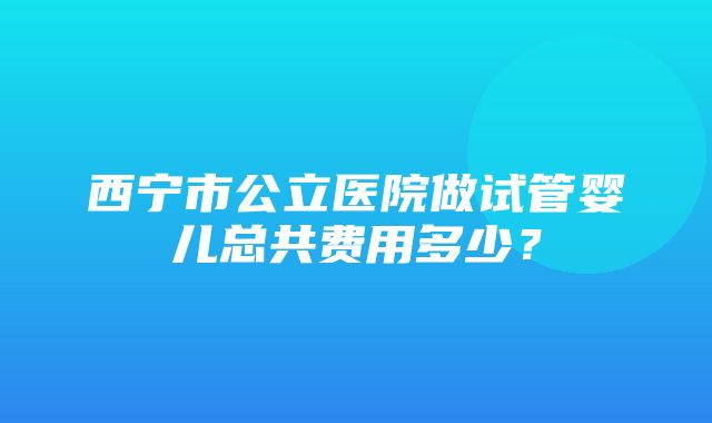 西宁市公立医院做试管婴儿总共费用多少？