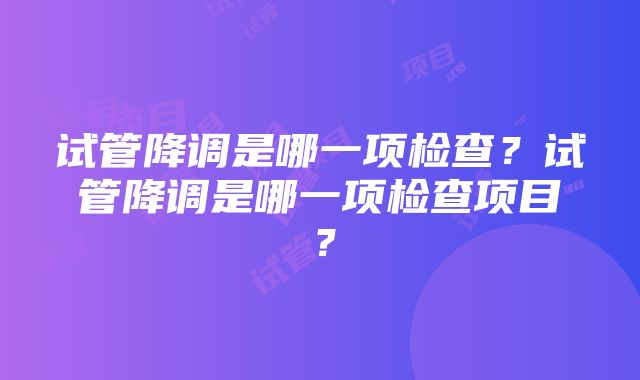 试管降调是哪一项检查？试管降调是哪一项检查项目？