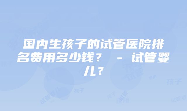 国内生孩子的试管医院排名费用多少钱？ - 试管婴儿？