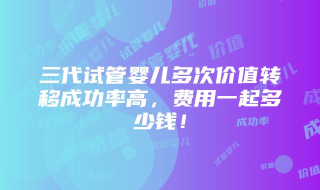 三代试管婴儿多次价值转移成功率高，费用一起多少钱！