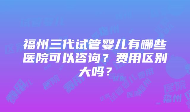 福州三代试管婴儿有哪些医院可以咨询？费用区别大吗？