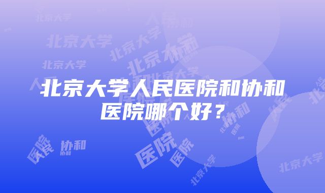 北京大学人民医院和协和医院哪个好？