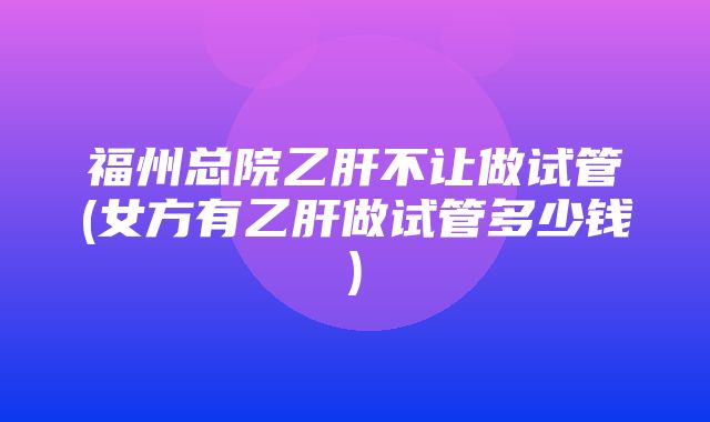 福州总院乙肝不让做试管(女方有乙肝做试管多少钱)