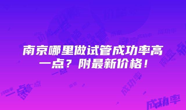 南京哪里做试管成功率高一点？附最新价格！