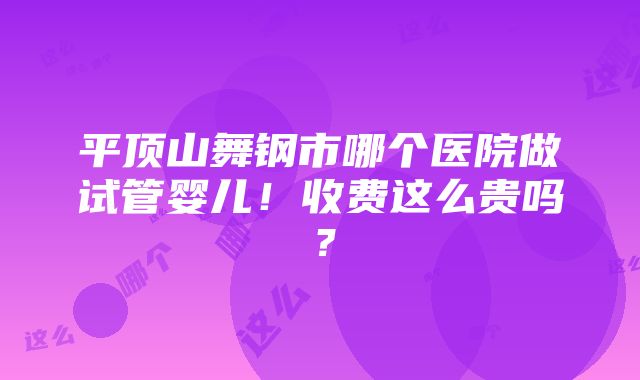 平顶山舞钢市哪个医院做试管婴儿！收费这么贵吗？