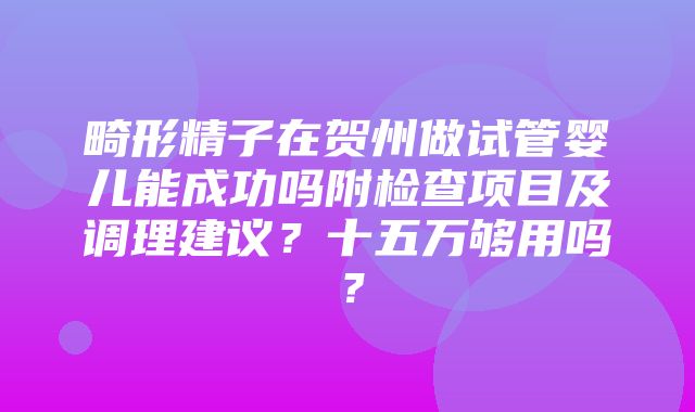 畸形精子在贺州做试管婴儿能成功吗附检查项目及调理建议？十五万够用吗？