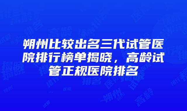 朔州比较出名三代试管医院排行榜单揭晓，高龄试管正规医院排名