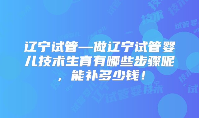 辽宁试管—做辽宁试管婴儿技术生育有哪些步骤呢，能补多少钱！