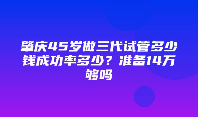 肇庆45岁做三代试管多少钱成功率多少？准备14万够吗