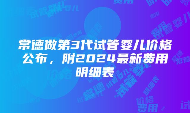 常德做第3代试管婴儿价格公布，附2024最新费用明细表