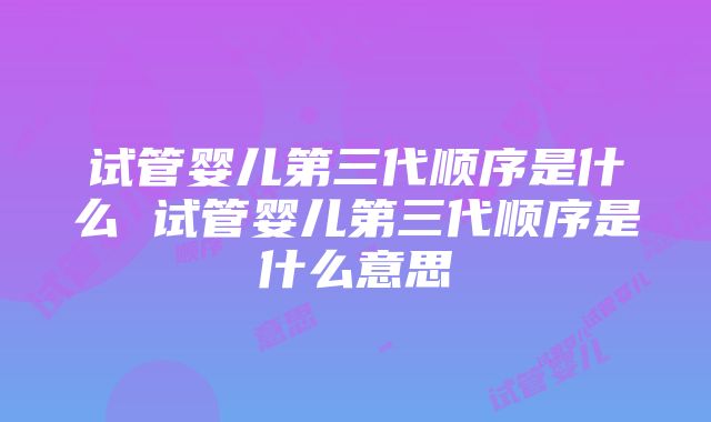 试管婴儿第三代顺序是什么 试管婴儿第三代顺序是什么意思