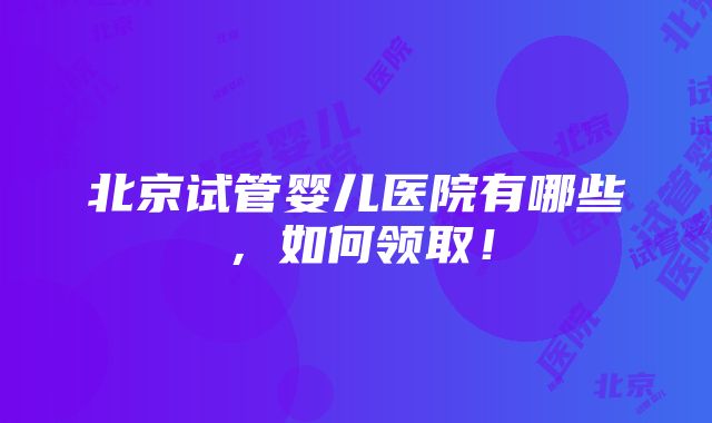 北京试管婴儿医院有哪些，如何领取！