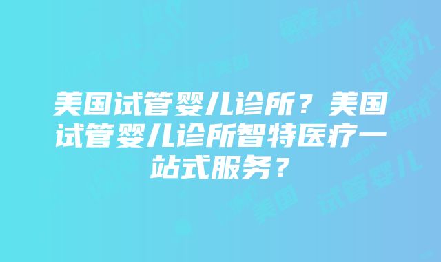 美国试管婴儿诊所？美国试管婴儿诊所智特医疗一站式服务？