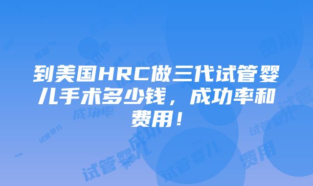 到美国HRC做三代试管婴儿手术多少钱，成功率和费用！