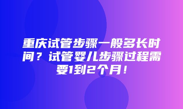 重庆试管步骤一般多长时间？试管婴儿步骤过程需要1到2个月！