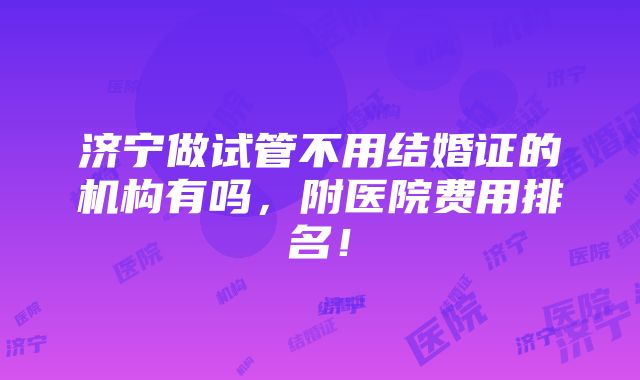 济宁做试管不用结婚证的机构有吗，附医院费用排名！