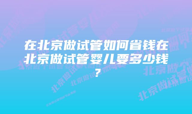 在北京做试管如何省钱在北京做试管婴儿要多少钱？