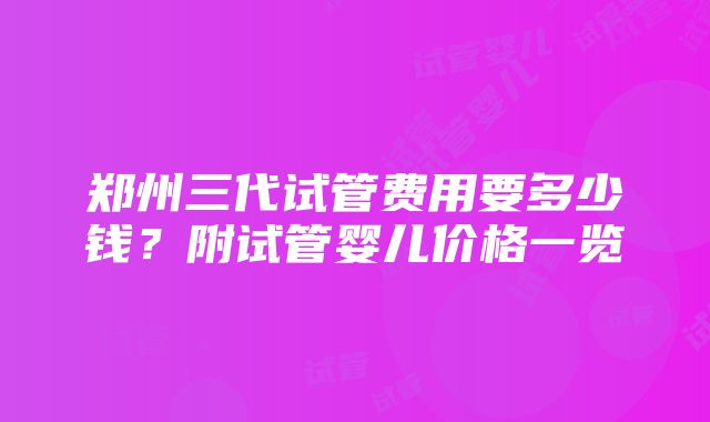 郑州三代试管费用要多少钱？附试管婴儿价格一览