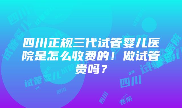 四川正规三代试管婴儿医院是怎么收费的！做试管贵吗？