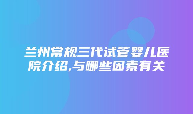 兰州常规三代试管婴儿医院介绍,与哪些因素有关