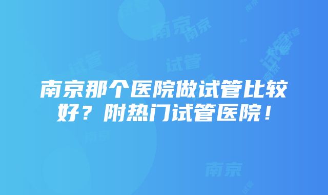 南京那个医院做试管比较好？附热门试管医院！