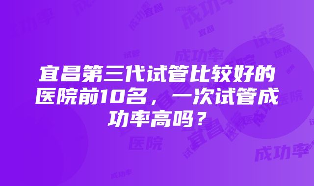 宜昌第三代试管比较好的医院前10名，一次试管成功率高吗？