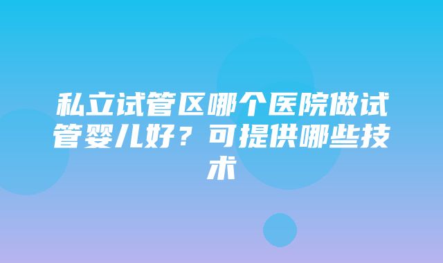 私立试管区哪个医院做试管婴儿好？可提供哪些技术