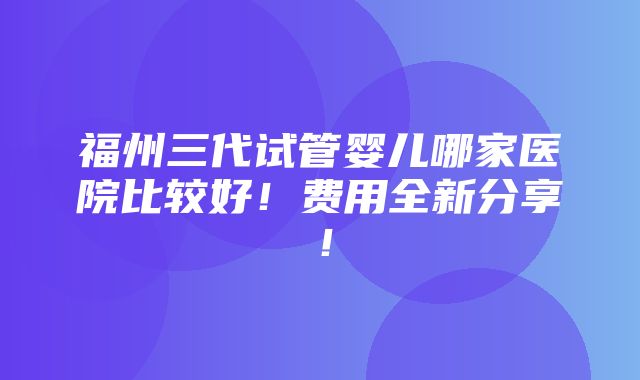 福州三代试管婴儿哪家医院比较好！费用全新分享！