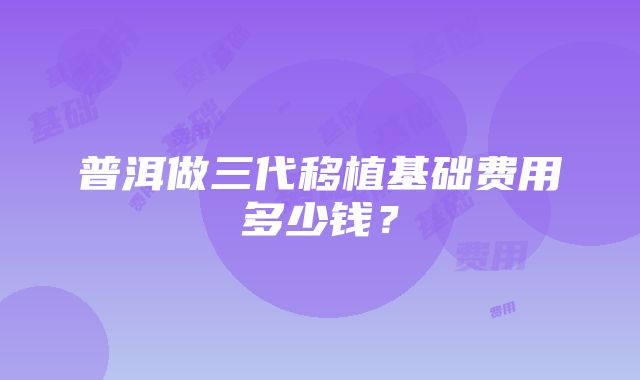 普洱做三代移植基础费用多少钱？