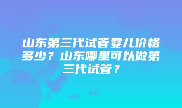 山东第三代试管婴儿价格多少？山东哪里可以做第三代试管？