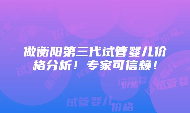 做衡阳第三代试管婴儿价格分析！专家可信赖！