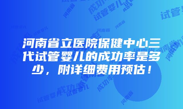 河南省立医院保健中心三代试管婴儿的成功率是多少，附详细费用预估！