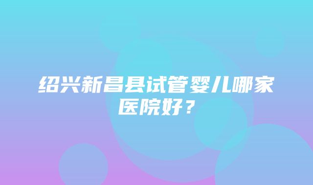 绍兴新昌县试管婴儿哪家医院好？