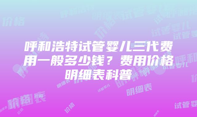 呼和浩特试管婴儿三代费用一般多少钱？费用价格明细表科普