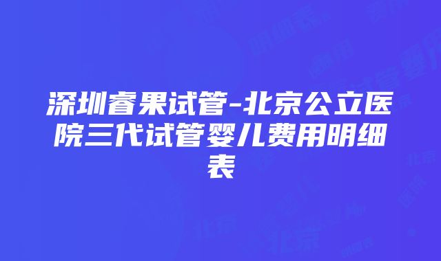 深圳睿果试管-北京公立医院三代试管婴儿费用明细表